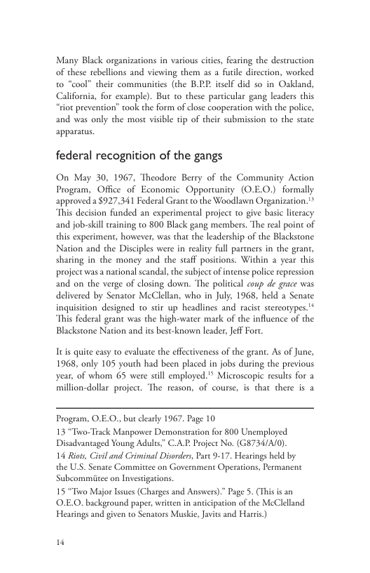 Many Black organizations in various cities, fearing the destruction of these rebellions and viewing them as a furile direction, worked their communities (the B.2P. itself did so in Oakland, California, for example). But to these particular gang leaders this “riot prevention” took the form of close cooperation with the police, and was only the most visible tip of their submission to the state apparatus. federal recognition of the gangs On May 30, 1967, Theodore Berry of the Community Action Program, Office of Economic Opportunity (O.E0.) formally approved a$927,341 Federal Grant to the Woodlawn Organization.* This decision funded an experimental project to give basic literacy and job-skill training to 800 Black gang members. The real point of this experiment, however, was that the leadership of the Blackstone Nation and the Disciples were in realty full parmers in the grant, sharing in the money and the staff positions. Within a year this project was a national scandal, the subject of intense police repression and on the verge of closing down. The political eoup de grace was delivered by Senator McClellan, who in July, 1968, held a Senate inquisition designed t0 stir up headlines and racist stercotypes.’* This federal grant was the high-water mark of the influence of the Blackstone Nation and its best-known leader, Jeff Fort Its quite easy 10 evaluate the efectiveness of the grant. As of June, 1968, only 105 youth had been placed in jobs during the previous year, of whom 65 were sill employed." Microscopic results for a million-dollar project. ‘The reason, of course, is that there is a Program, O.E.O., but clearly 1967. Page 10 13 “Tiwo-Track Manpower Demonstration for 800 Unemployed Disadvantaged Young Adults,” CAT Project No. (G8734/A/0). 14 Riots, Civil and Criminal Disorders, Part 9-17. Hearings held by the U.S. Senate Committee on Government Operations, Permanent Subcommiitee on Investigations. 15 “Tiwo Major Isues (Charges and Answers)” Page 5. (This is an O.E.O. background paper, written in anticipation of the McClelland Hearings and given to Senators Muskie, Javis and Harris)